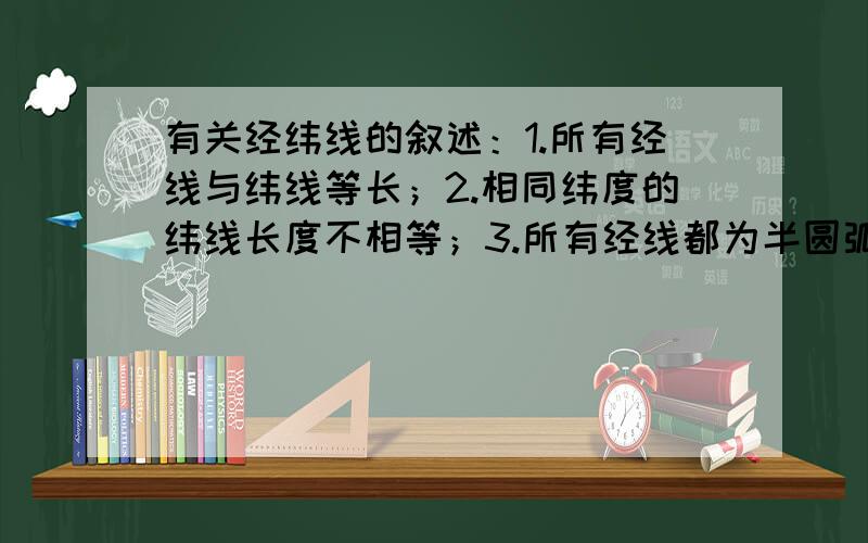 有关经纬线的叙述：1.所有经线与纬线等长；2.相同纬度的纬线长度不相等；3.所有经线都为半圆弧；4.所有...有关经纬线的叙述：1.所有经线与纬线等长；2.相同纬度的纬线长度不相等；3.所