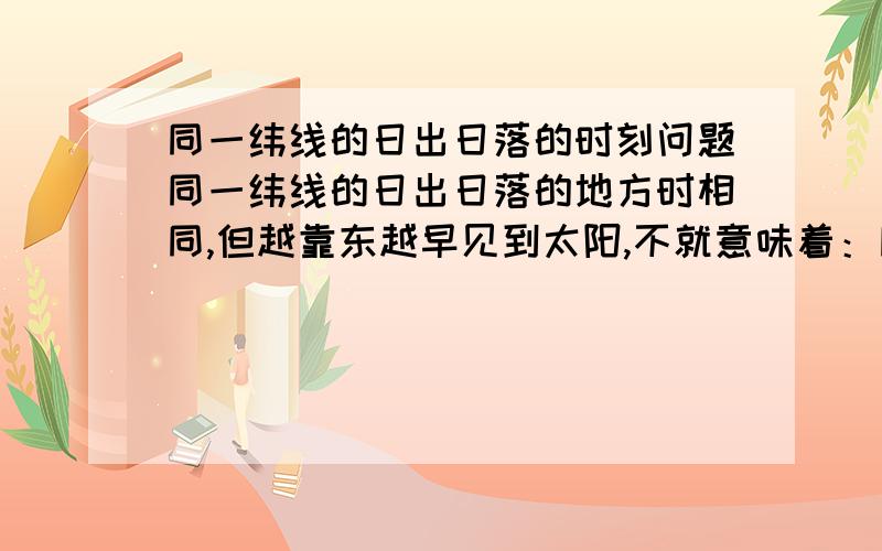 同一纬线的日出日落的时刻问题同一纬线的日出日落的地方时相同,但越靠东越早见到太阳,不就意味着：同一纬线上,假如甲地在乙地东边,甲地可以4点见到太阳 ,而乙地却要5点才能见到太阳,