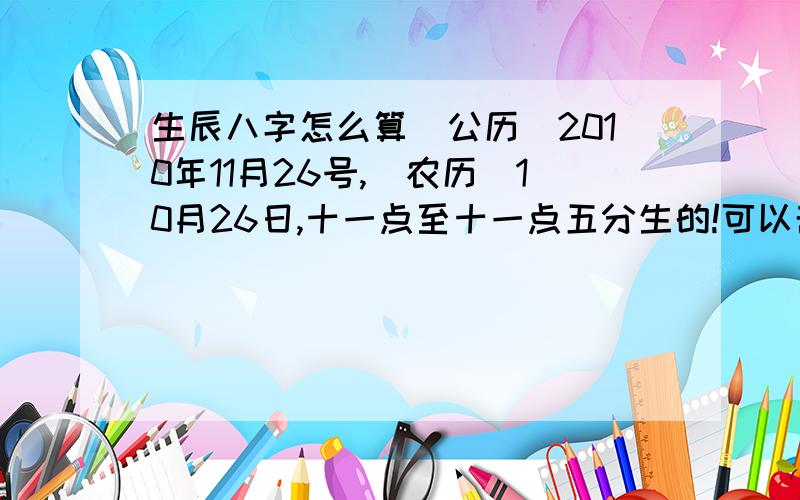 生辰八字怎么算[公历]2010年11月26号,[农历]10月26日,十一点至十一点五分生的!可以帮我算一下他的五行缺什么?晚上11点5分生的