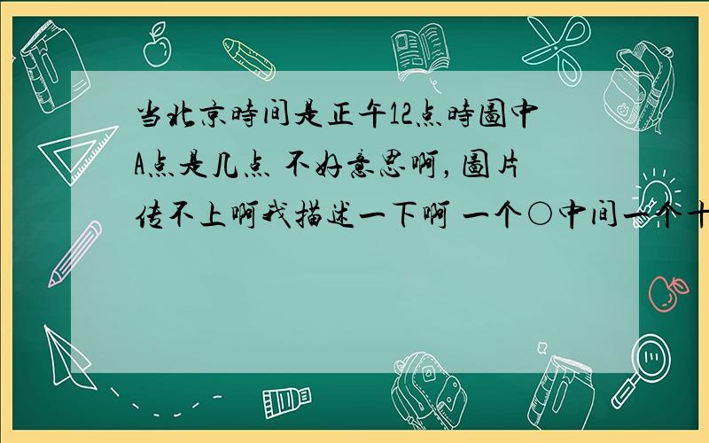 当北京时间是正午12点时图中A点是几点 不好意思啊，图片传不上啊我描述一下啊 一个○中间一个十字形（十字的横为纬线竖为中间经线），十字中线的左右各有一条弧（想象成地球及经线