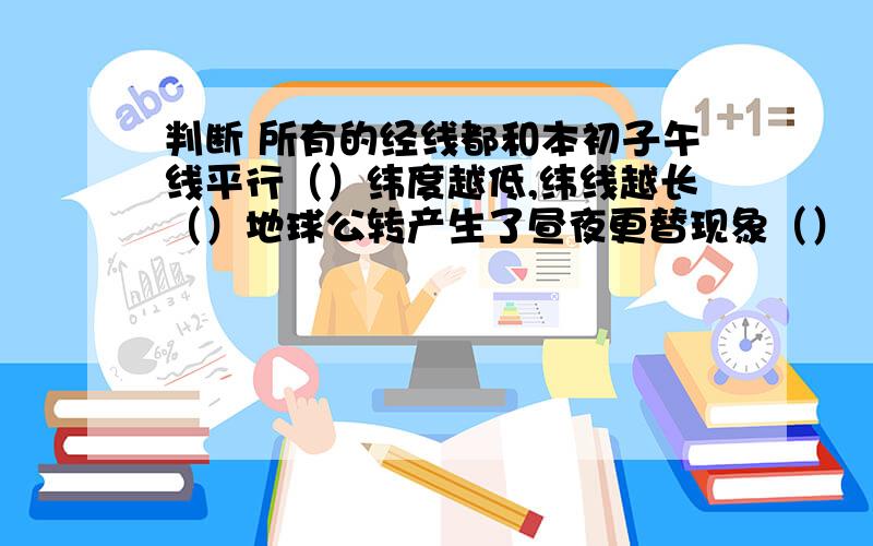 判断 所有的经线都和本初子午线平行（）纬度越低,纬线越长（）地球公转产生了昼夜更替现象（）