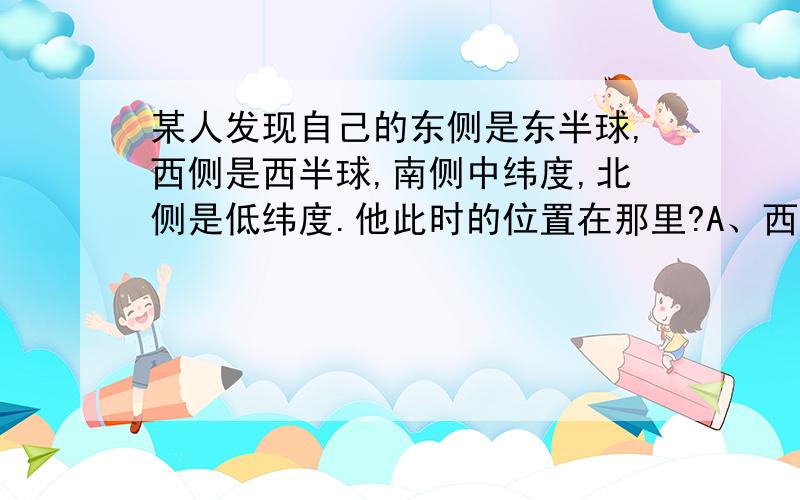 某人发现自己的东侧是东半球,西侧是西半球,南侧中纬度,北侧是低纬度.他此时的位置在那里?A、西经20度,北纬30度B、西经20度,南纬30度C、东经160度,北纬30度D、东经160度,南纬30度.