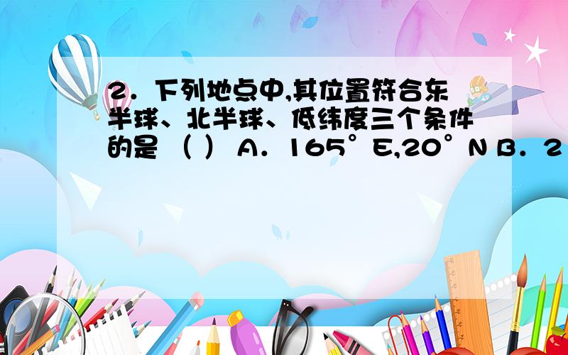 2．下列地点中,其位置符合东半球、北半球、低纬度三个条件的是 （ ） A．165°E,20°N B．21°W,5°N C