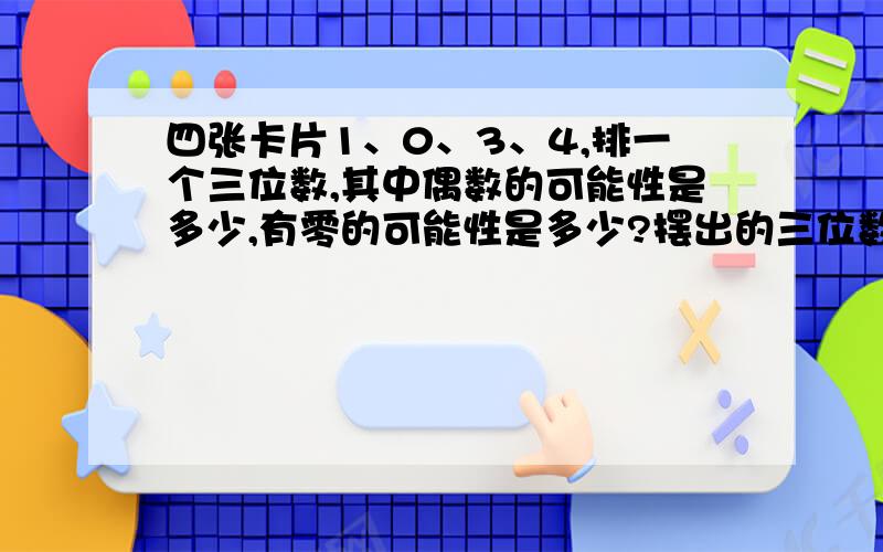 四张卡片1、0、3、4,排一个三位数,其中偶数的可能性是多少,有零的可能性是多少?摆出的三位数中间有零的可能性是多少?