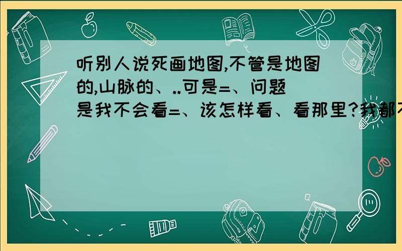 听别人说死画地图,不管是地图的,山脉的、..可是=、问题是我不会看=、该怎样看、看那里?我都不会、该怎样看地图?