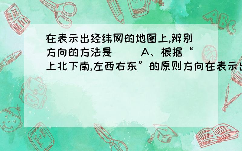 在表示出经纬网的地图上,辨别方向的方法是（ ）A、根据“上北下南,左西右东”的原则方向在表示出经纬网的地图上,辨别方向的方法是（ ） A、根据“上北下南,左西右东”的原则方向.B、