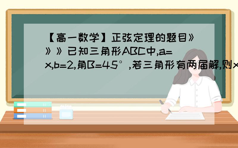 【高一数学】正弦定理的题目》》》已知三角形ABC中,a=x,b=2,角B=45°,若三角形有两届解,则x的取值范围是（  ）（A）x>2（B）x