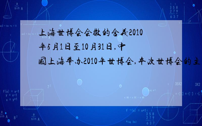 上海世博会会徽的含义2010年5月1日至10月31日,中国上海举办2010年世博会,本次世博会的主题是“城市让生活更美好”.上海世博会是探讨人类城市生活的盛会,是人类文明的一次精彩对话.你能说