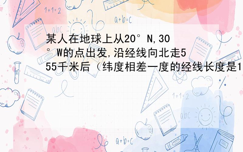 某人在地球上从20°N,30°W的点出发,沿经线向北走555千米后（纬度相差一度的经线长度是111千米）,他的位