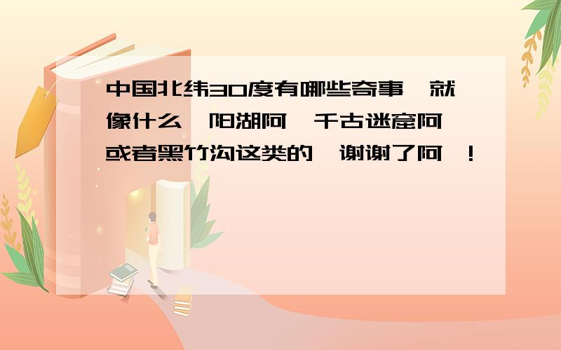 中国北纬30度有哪些奇事,就像什么鄱阳湖阿,千古迷窟阿,或者黑竹沟这类的,谢谢了阿,!