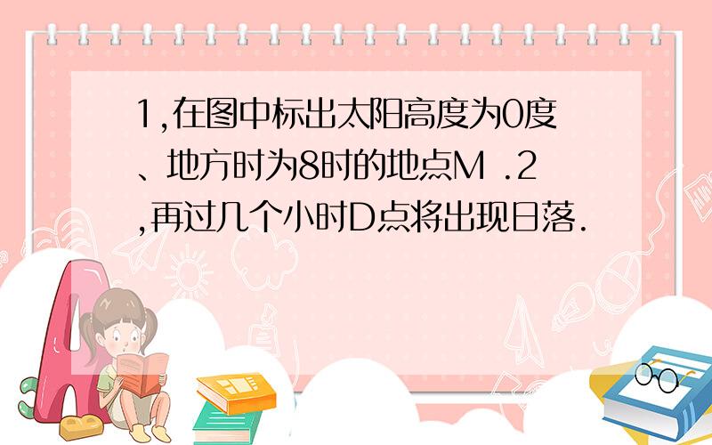 1,在图中标出太阳高度为0度、地方时为8时的地点M .2,再过几个小时D点将出现日落.