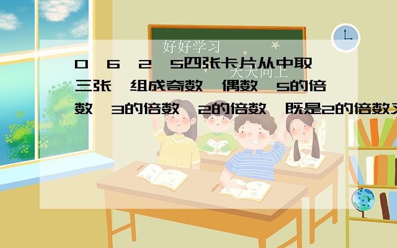 0,6,2,5四张卡片从中取三张,组成奇数,偶数,5的倍数,3的倍数,2的倍数,既是2的倍数又是3倍数的数.