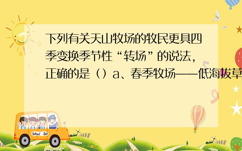 下列有关天山牧场的牧民更具四季变换季节性“转场”的说法,正确的是（）a、春季牧场——低海拔草地b、夏季牧场——山麓区c、秋季牧场——山谷区d、冬季牧场——山腰区我马上要下了