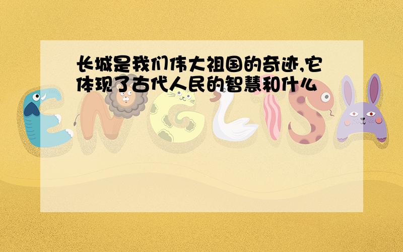 长城是我们伟大祖国的奇迹,它体现了古代人民的智慧和什么