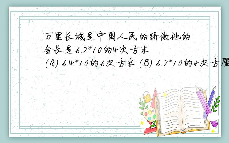 万里长城是中国人民的骄傲他的全长是6.7*10的4次方米(A) 6.4*10的6次方米(B) 6.7*10的4次方厘米(C) 6.4*10的6次方厘米(D)