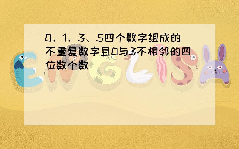 0、1、3、5四个数字组成的不重复数字且0与3不相邻的四位数个数