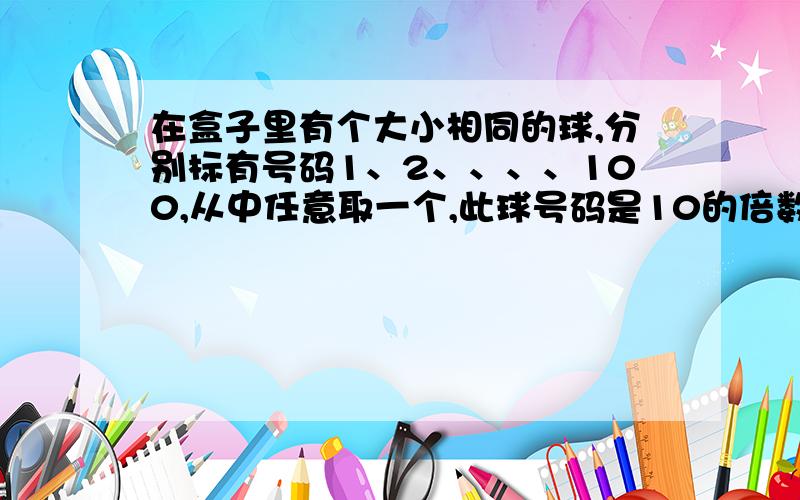 在盒子里有个大小相同的球,分别标有号码1、2、、、、100,从中任意取一个,此球号码是10的倍数的可能性（