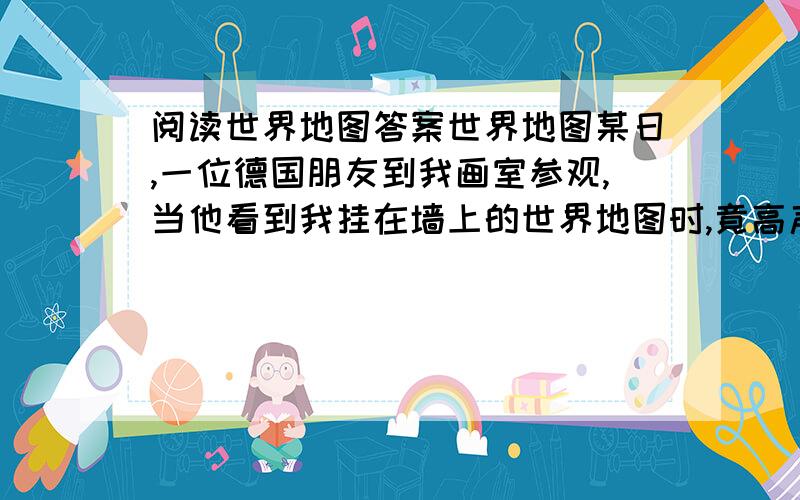 阅读世界地图答案世界地图某日,一位德国朋友到我画室参观,当他看到我挂在墙上的世界地图时,竟高声地叫起来：我从来没有见过这样子的世界地图,是不是画错了?”我问他原因.“我所见过