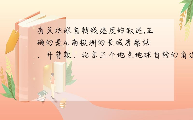 有关地球自转线速度的叙述,正确的是A.南极洲的长城考察站、开普敦、北京三个地点地球自转的角速度相同B.海口、广州、北京、哈尔滨似四地的地球自转线速度依次增大C.南北纬30°处,地球