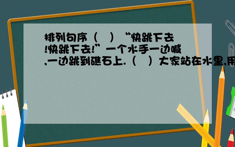 排列句序（   ）“快跳下去!快跳下去!”一个水手一边喊,一边跳到礁石上.（   ）大家站在水里,用手推着,用肩膀抵着,用背顶着,让船绕过那块礁,有上船来.（   ）这时候,一个浪头打来,船飞快