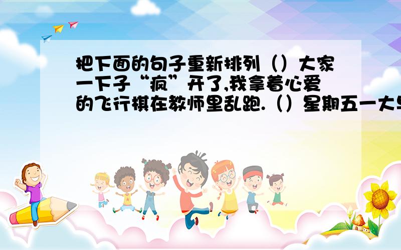 把下面的句子重新排列（）大家一下子“疯”开了,我拿着心爱的飞行棋在教师里乱跑.（）星期五一大早,我就来到了教室,好想马上参加下午的淘宝活动.（）到了下午我们班就像炸开了锅.（