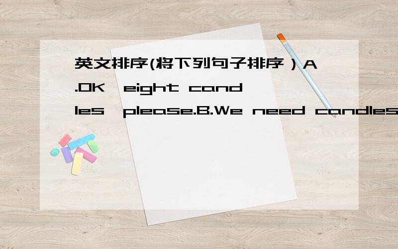 英文排序(将下列句子排序）A.OK,eight candles,please.B.We need candles.C.Here you are.D.I want a big cake .Thank you.E.How old is Gao Wei?F.Can I help you G.He is eight.