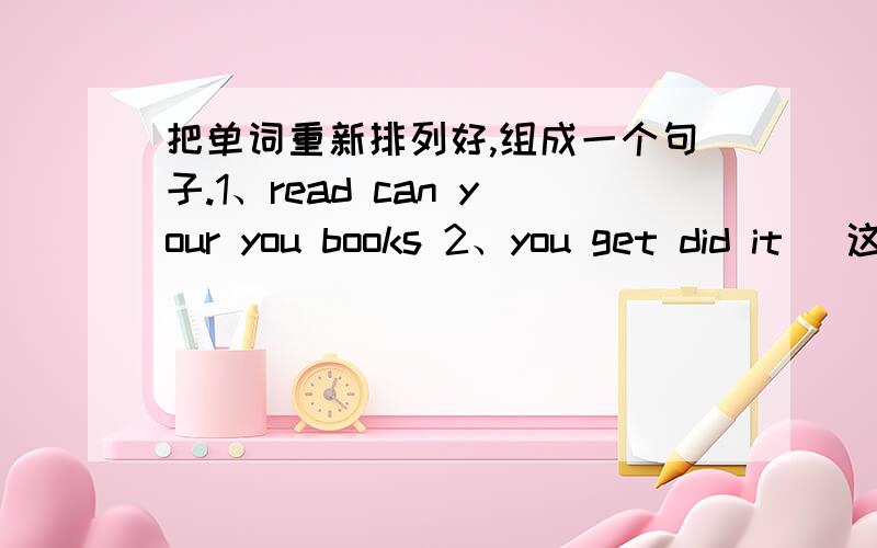 把单词重新排列好,组成一个句子.1、read can your you books 2、you get did it (这个是问句） 3、on it's D shelf (5分钟之内回答再加10分）