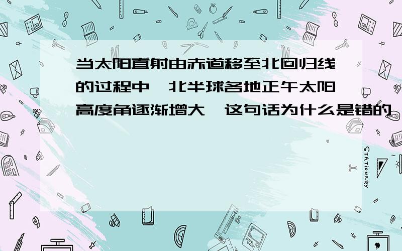 当太阳直射由赤道移至北回归线的过程中,北半球各地正午太阳高度角逐渐增大,这句话为什么是错的