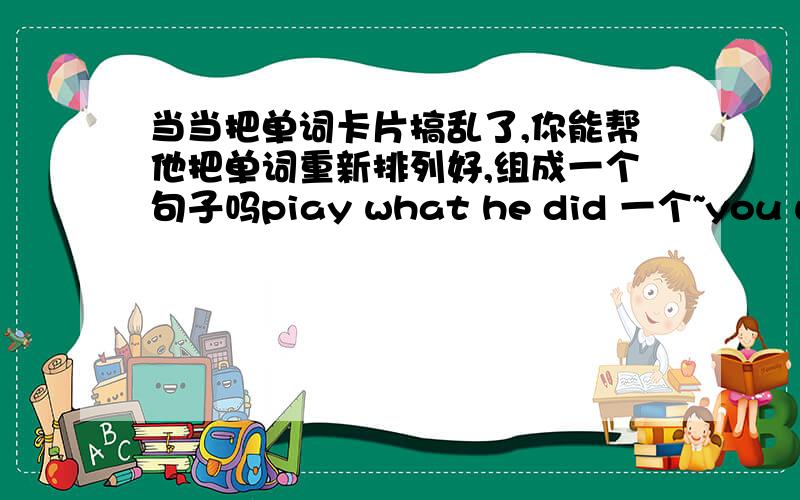 当当把单词卡片搞乱了,你能帮他把单词重新排列好,组成一个句子吗piay what he did 一个~you will me help 两个~好的再加5分