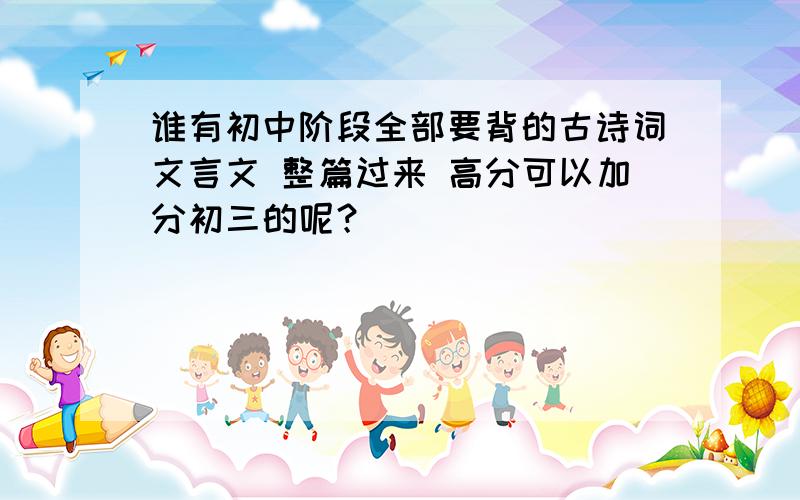 谁有初中阶段全部要背的古诗词文言文 整篇过来 高分可以加分初三的呢？