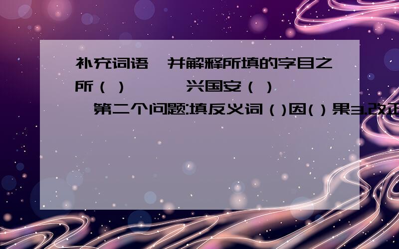 补充词语,并解释所填的字目之所（）{ } 兴国安（）{ }第二个问题:填反义词（)因(）果3.改正错别字：综合利用4.补充词语：浅（）慢（） （）（）独运 （）云（）水