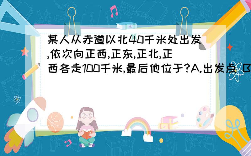 某人从赤道以北40千米处出发,依次向正西,正东,正北,正西各走100千米,最后他位于?A.出发点 B出发点以西 C出发点东北 D出发点以东