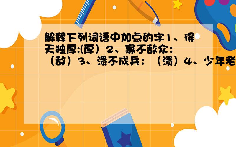 解释下列词语中加点的字1、得天独厚:(厚）2、寡不敌众：（敌）3、溃不成兵：（溃）4、少年老成：（老成）5、销声匿迹：（匿）