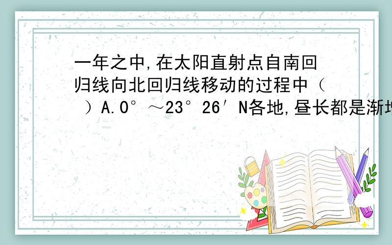 一年之中,在太阳直射点自南回归线向北回归线移动的过程中（ ）A.0°～23°26′N各地,昼长都是渐增B.0°～23°26′S各地,都是昼长于夜C.0°～23°26′N各地,正午太阳高度都是渐增D.0°～23°26′S各