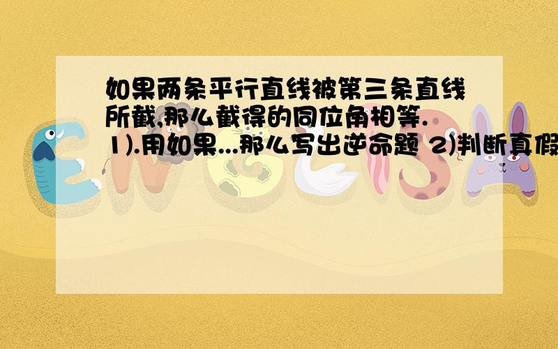 如果两条平行直线被第三条直线所截,那么截得的同位角相等.1).用如果...那么写出逆命题 2)判断真假命题