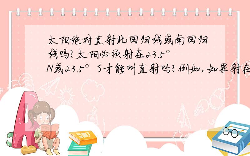 太阳绝对直射北回归线或南回归线吗?太阳必须射在23.5°N或23.5°S才能叫直射吗?例如,如果射在24°S或25°S之类的纬度上,能叫做有直射现象吗?卷子上就有这类的题 比如说 