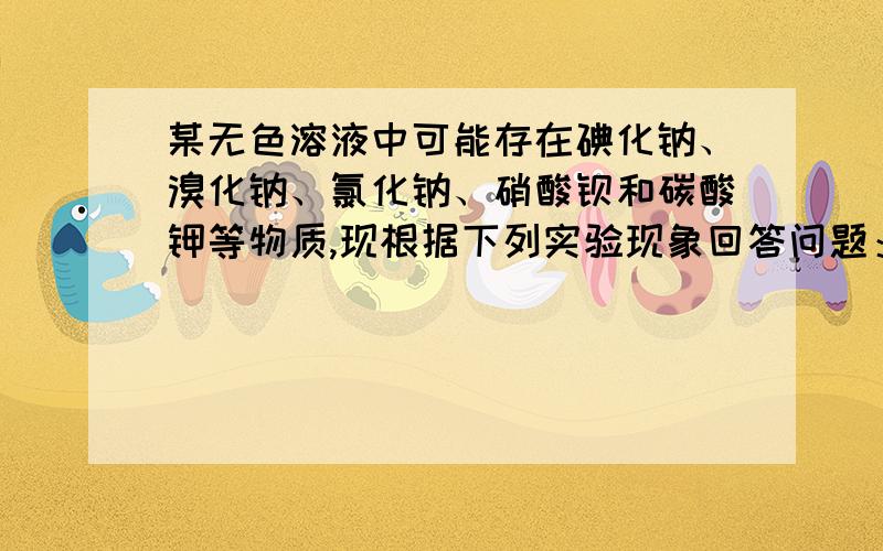 某无色溶液中可能存在碘化钠、溴化钠、氯化钠、硝酸钡和碳酸钾等物质,现根据下列实验现象回答问题：在溶液中加入硝酸银溶液,有淡黄色的沉淀生成,再加稀硝酸,沉淀部分溶解,并有气体