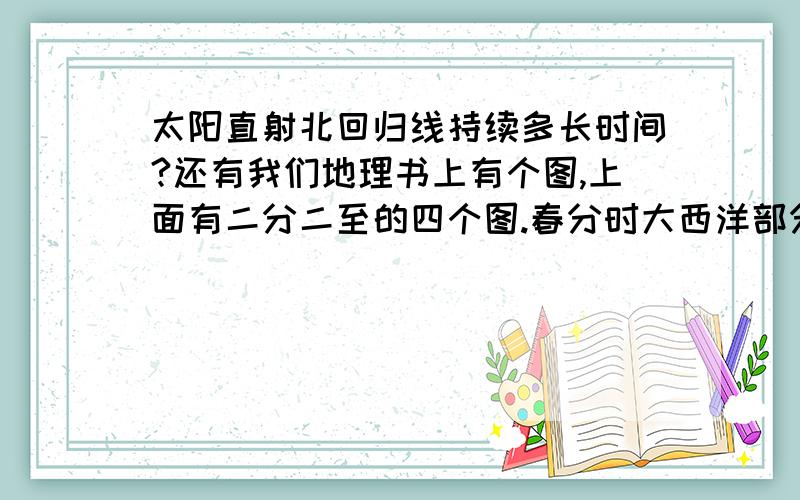 太阳直射北回归线持续多长时间?还有我们地理书上有个图,上面有二分二至的四个图.春分时大西洋部分处于昼半球.夏至时亚非欧大陆处于昼半球.秋分时大西洋部分处于夜半球.冬至时亚欧非