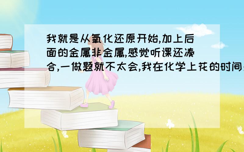 我就是从氧化还原开始,加上后面的金属非金属,感觉听课还凑合,一做题就不太会,我在化学上花的时间是少,可是现在回头看化学能追上吗?有没有好点的全解和练习册?化学有什么好的学习方法