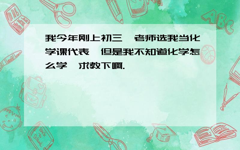 我今年刚上初三,老师选我当化学课代表,但是我不知道化学怎么学,求教下啊.