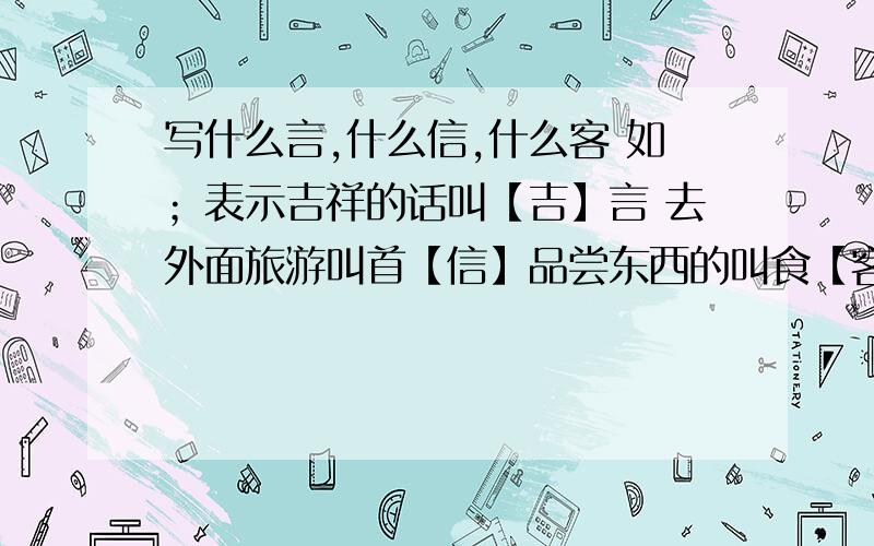 写什么言,什么信,什么客 如；表示吉祥的话叫【吉】言 去外面旅游叫首【信】品尝东西的叫食【客】