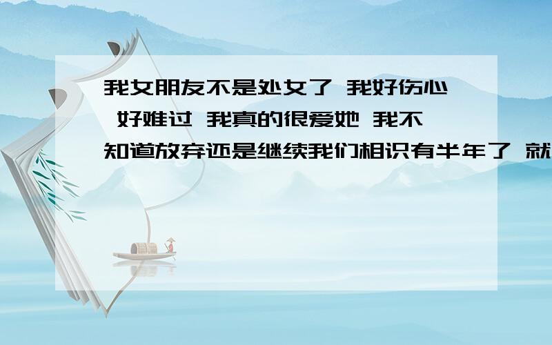 我女朋友不是处女了 我好伤心 好难过 我真的很爱她 我不知道放弃还是继续我们相识有半年了 就在前几天 我发现她以前有个男友而且她已经不是处女了（是我问的不是她自愿说的）我真的