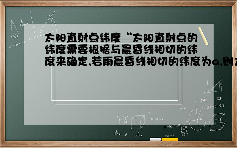 太阳直射点纬度“太阳直射点的纬度需要根据与晨昏线相切的纬度来确定,若雨晨昏线相切的纬度为a,则太阳直射点的纬度为90°-a”这句换是什么意思啊,不理解,谁能给个图,告诉我a角在什么位