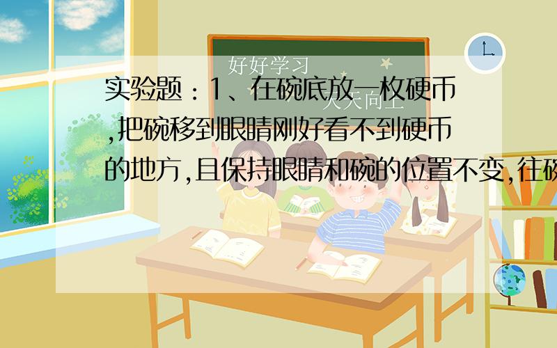 实验题：1、在碗底放一枚硬币,把碗移到眼睛刚好看不到硬币的地方,且保持眼睛和碗的位置不变,往碗中注水.（1）观察到的现象_____________（2）分析产生这种现象的原因__________________________2