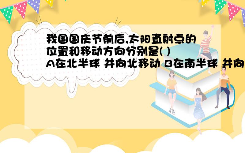 我国国庆节前后,太阳直射点的位置和移动方向分别是( ) A在北半球 并向北移动 B在南半球 并向北移动 C在北半球 并向南移动 D在南半球 并向南移动 能给道理说为什么吗 急 线上等