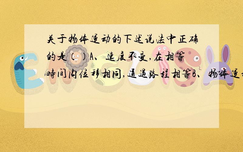 关于物体运动的下述说法中正确的是（）A、速度不变,在相等时间内位移相同,通过路程相等B、物体运动的速度大小不变,在相等时间内位移相同,通过路程相等C、匀速运动的物体的速度方向不