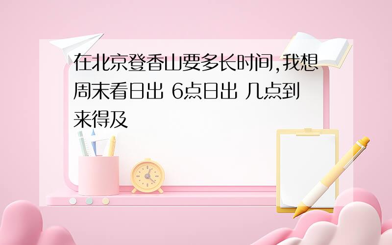 在北京登香山要多长时间,我想周末看日出 6点日出 几点到来得及