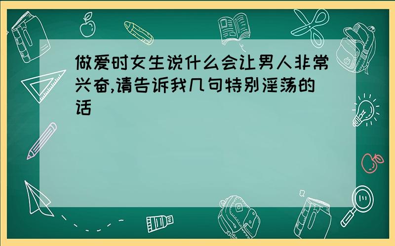 做爱时女生说什么会让男人非常兴奋,请告诉我几句特别淫荡的话