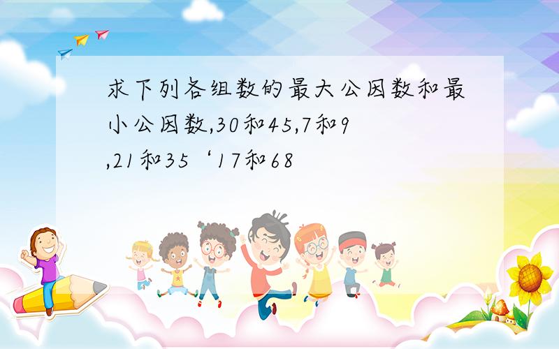 求下列各组数的最大公因数和最小公因数,30和45,7和9,21和35‘17和68