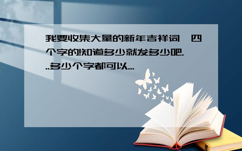 我要收集大量的新年吉祥词,四个字的!知道多少就发多少吧...多少个字都可以...